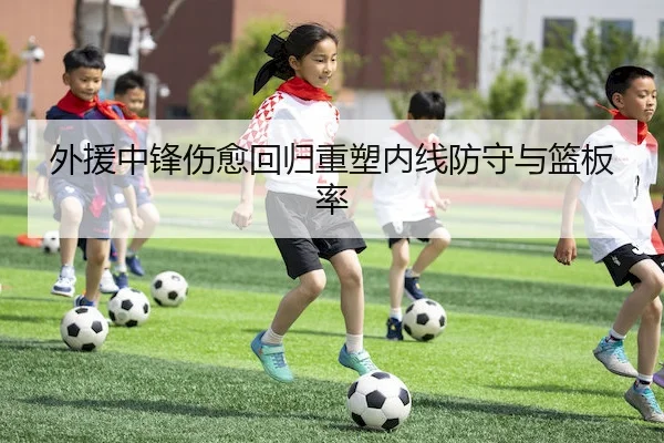 外援中锋伤愈回归重塑内线防守与篮板率